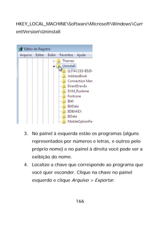 166
HKEY_LOCAL_MACHINESoftwareMicrosoftWindowsCurr
entVersionUninstall
3. No painel à esquerda estão os programas (alguns
representados por números e letras, e outros pelo
próprio nome) e no painel à direita você pode ver a
exibição do nome.
4. Localize a chave que corresponde ao programa que
você quer esconder. Clique na chave no painel
esquerdo e clique Arquivo > Exportar.
 