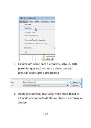 167
5. Escolha um nome para o arquivo e salve-o. (Isto
permitirá que você restaure a chave quando
precisar desinstalar o programa.)
6. Agora a chave está guardada, você pode apagá-la
clicando com o botão direito na chave e escolhendo
Excluir.
 
