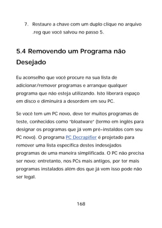 168
7. Restaure a chave com um duplo clique no arquivo
.reg que você salvou no passo 5.
5.4 Removendo um Programa não
Desejado
Eu aconselho que você procure na sua lista de
adicionar/remover programas e arranque qualquer
programa que não esteja utilizando. Isto liberará espaço
em disco e diminuirá a desordem em seu PC.
Se você tem um PC novo, deve ter muitos programas de
teste, conhecidos como “bloatware” (termo em inglês para
designar os programas que já vem pré-instaldos com seu
PC novo). O programa PC Decrapifier é projetado para
remover uma lista específica destes indesejados
programas de uma maneira simplificada. O PC não precisa
ser novo; entretanto, nos PCs mais antigos, por ter mais
programas instalados além dos que já vem isso pode não
ser legal.
 