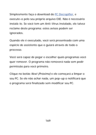 169
Simplesmente faça o download do PC Decrapifier, e
execute-o pelo seu próprio arquivo EXE. Não é necessário
instalá-lo. Se você tem um Anti-Vírus instalado, ele talvez
reclame deste programa; estes avisos podem ser
ignorados.
Quando ele é executado, você será presenteado com uma
espécie de assistente que o guiará através de todo o
processo.
Você será capaz de pegar e escolher quais programas você
quer remover. O programa não removerá nada sem pedir
permissão para você primeiro.
Clique no botão Next (Próximo) e ele começará a limpar o
seu PC. Se ele não achar nada, um pop-up o notificará que
o programa será finalizado sem modificar seu PC.
 