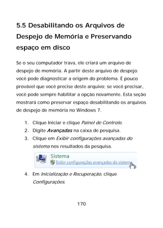 170
5.5 Desabilitando os Arquivos de
Despejo de Memória e Preservando
espaço em disco
Se o seu computador trava, ele criará um arquivo de
despejo de memória. A partir deste arquivo de despejo
você pode diagnosticar a origem do problema. É pouco
provável que você precise deste arquivo; se você precisar,
você pode sempre habilitar a opção novamente. Esta seção
mostrará como preservar espaço desabilitando os arquivos
de despejo de memória no Windows 7.
1. Clique Iniciar e clique Painel de Controle.
2. Digite Avançadas na caixa de pesquisa.
3. Clique em Exibir configurações avançadas do
sistema nos resultados da pesquisa.
4. Em Inicialização e Recuperação, clique
Configurações.
 
