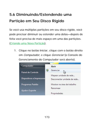173
5.6 Diminuindo/Estendendo uma
Partição em Seu Disco Rígido
Se você usa múltiplas partições em seu disco rígido, você
pode precisar diminuir ou estender uma delas—depois de
feita você precisa de mais espaço em uma das partições.
(Criando uma Nova Partição).
1. Clique no botão Iniciar, clique com o botão direito
em Computador, e clique Gerenciar (o Console do
Gerenciamento do Computador será aberto).
 