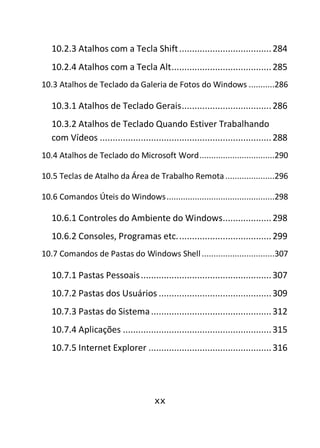 xx
10.2.3 Atalhos com a Tecla Shift....................................284
10.2.4 Atalhos com a Tecla Alt.......................................285
10.3 Atalhos de Teclado da Galeria de Fotos do Windows ...........286
10.3.1 Atalhos de Teclado Gerais...................................286
10.3.2 Atalhos de Teclado Quando Estiver Trabalhando
com Vídeos ...................................................................288
10.4 Atalhos de Teclado do Microsoft Word................................290
10.5 Teclas de Atalho da Área de Trabalho Remota.....................296
10.6 Comandos Úteis do Windows..............................................298
10.6.1 Controles do Ambiente do Windows...................298
10.6.2 Consoles, Programas etc.....................................299
10.7 Comandos de Pastas do Windows Shell ...............................307
10.7.1 Pastas Pessoais...................................................307
10.7.2 Pastas dos Usuários ............................................309
10.7.3 Pastas do Sistema...............................................312
10.7.4 Aplicações ..........................................................315
10.7.5 Internet Explorer ................................................316
 