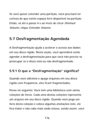 176
Se você quiser estender uma partição, você precisará ter
certeza de que existe espaço livre disponível na partição.
Então, vá até o passo 4 e ao invés de clicar Diminuir
Volume, clique Estender Volume.
5.7 Desfragmentação Agendada
A Desfragmentação ajuda a acelerar o acesso aos dados
em seu disco rígido. Nesta seção, você aprenderá como
agendar a desfragmentação para que você não precise se
preocupar se o disco está ou não desfragmentado.
5.9.1 O que a “Desfragmentação” significa?
Quando você adiciona e apaga arquivos em seu disco
rígido com freqüência, eles ficam fragmentados.
Pense no seguinte: Você tem uma biblioteca com várias
coleções de livros. Cada uma destas coleções representa
um arquivo em seu disco rígido. Quando você pega um
livro desta coleção e coloca algumas anotações nele, ele
fica maior e não cabe mais onde estava, sendo assim, você
 