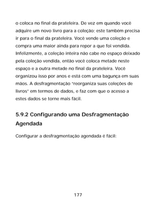 177
o coloca no final da prateleira. De vez em quando você
adquire um novo livro para a coleção; este também precisa
ir para o final da prateleira. Você vende uma coleção e
compra uma maior ainda para repor a que foi vendida.
Infelizmente, a coleção inteira não cabe no espaço deixado
pela coleção vendida, então você coloca metade neste
espaço e a outra metade no final da prateleira. Você
organizou isso por anos e está com uma bagunça em suas
mãos. A desfragmentação “reorganiza suas coleções de
livros” em termos de dados, e faz com que o acesso a
estes dados se torne mais fácil.
5.9.2 Configurando uma Desfragmentação
Agendada
Configurar a desfragmentação agendada é fácil:
 