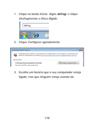 178
1. Clique no botão Iniciar, digite defrag, e clique
Desfragmentar o Disco Rígido.
2. Clique Configurar agendamento.
3. Escolha um horário que o seu computador esteja
ligado, mas que ninguém esteja usando ele.
 