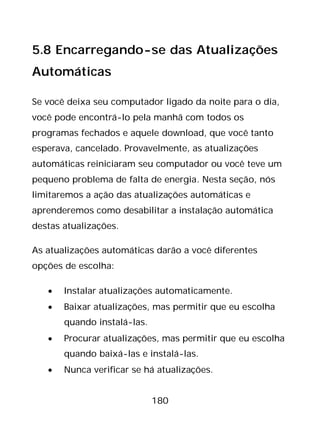 180
5.8 Encarregando-se das Atualizações
Automáticas
Se você deixa seu computador ligado da noite para o dia,
você pode encontrá-lo pela manhã com todos os
programas fechados e aquele download, que você tanto
esperava, cancelado. Provavelmente, as atualizações
automáticas reiniciaram seu computador ou você teve um
pequeno problema de falta de energia. Nesta seção, nós
limitaremos a ação das atualizações automáticas e
aprenderemos como desabilitar a instalação automática
destas atualizações.
As atualizações automáticas darão a você diferentes
opções de escolha:
• Instalar atualizações automaticamente.
• Baixar atualizações, mas permitir que eu escolha
quando instalá-las.
• Procurar atualizações, mas permitir que eu escolha
quando baixá-las e instalá-las.
• Nunca verificar se há atualizações.
 
