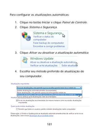 181
Para configurar as atualizações automáticas:
1. Clique no botão Iniciar e clique Painel de Controle.
2. Clique Sistema e Segurança.
3. Clique Ativar ou desativar a atualização automática.
4. Escolha seu método preferido de atualização do
seu computador.
 