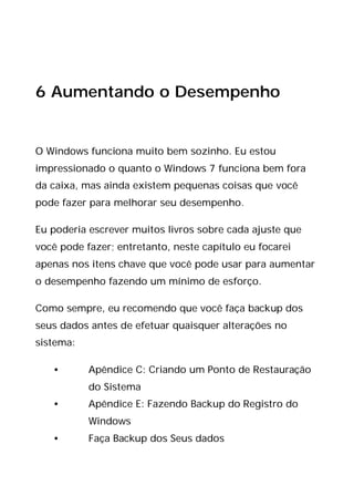 6 Aumentando o Desempenho
O Windows funciona muito bem sozinho. Eu estou
impressionado o quanto o Windows 7 funciona bem fora
da caixa, mas ainda existem pequenas coisas que você
pode fazer para melhorar seu desempenho.
Eu poderia escrever muitos livros sobre cada ajuste que
você pode fazer; entretanto, neste capítulo eu focarei
apenas nos itens chave que você pode usar para aumentar
o desempenho fazendo um mínimo de esforço.
Como sempre, eu recomendo que você faça backup dos
seus dados antes de efetuar quaisquer alterações no
sistema:
• Apêndice C: Criando um Ponto de Restauração
do Sistema
• Apêndice E: Fazendo Backup do Registro do
Windows
• Faça Backup dos Seus dados
 