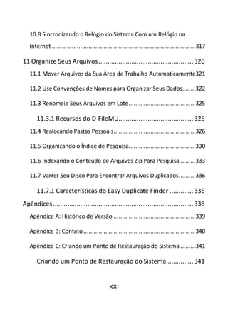 xxi
10.8 Sincronizando o Relógio do Sistema Com um Relógio na
Internet ......................................................................................317
11 Organize Seus Arquivos....................................................320
11.1 Mover Arquivos da Sua Área de Trabalho Automaticamente321
11.2 Use Convenções de Nomes para Organizar Seus Dados........322
11.3 Renomeie Seus Arquivos em Lote........................................325
11.3.1 Recursos do D-FileMU.........................................326
11.4 Realocando Pastas Pessoais.................................................326
11.5 Organizando o Índice de Pesquisa........................................330
11.6 Indexando o Conteúdo de Arquivos Zip Para Pesquisa .........333
11.7 Varrer Seu Disco Para Encontrar Arquivos Duplicados..........336
11.7.1 Características do Easy Duplicate Finder .............336
Apêndices.............................................................................338
Apêndice A: Histórico de Versão..................................................339
Apêndice B: Contato ...................................................................340
Apêndice C: Criando um Ponto de Restauração do Sistema .........341
Criando um Ponto de Restauração do Sistema ..............341
 
