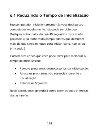 184
6.1 Reduzindo o Tempo de Inicialização
Seu computador inicia lentamente? Se você desliga seu
computador regularmente, isto pode ser doloroso.
Qualquer coisa maior do que 45 segundos testa minha
paciência e eu tenho visto computadores que demoram
mais do que cinco minutos para iniciar (sério, não estou
brincando.)
Existem três coisas que você pode fazer para melhorar o
tempo de inicialização:
• Remova programas desnecessários da inicialização.
• Atrase os programas não essenciais durante a
inicialização.
• Remova os Spywares.
Nesta seção, você aprenderá como fazer as duas primeiras
destas tarefas.
 