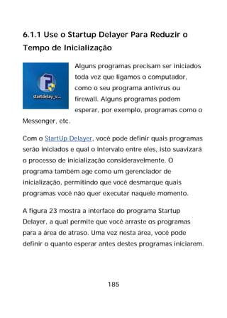 185
6.1.1 Use o Startup Delayer Para Reduzir o
Tempo de Inicialização
Alguns programas precisam ser iniciados
toda vez que ligamos o computador,
como o seu programa antivírus ou
firewall. Alguns programas podem
esperar, por exemplo, programas como o
Messenger, etc.
Com o StartUp Delayer, você pode definir quais programas
serão iniciados e qual o intervalo entre eles, isto suavizará
o processo de inicialização consideravelmente. O
programa também age como um gerenciador de
inicialização, permitindo que você desmarque quais
programas você não quer executar naquele momento.
A figura 23 mostra a interface do programa Startup
Delayer, a qual permite que você arraste os programas
para a área de atraso. Uma vez nesta área, você pode
definir o quanto esperar antes destes programas iniciarem.
 