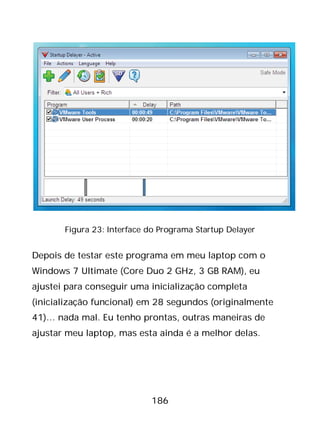 186
Figura 23: Interface do Programa Startup Delayer
Depois de testar este programa em meu laptop com o
Windows 7 Ultimate (Core Duo 2 GHz, 3 GB RAM), eu
ajustei para conseguir uma inicialização completa
(inicialização funcional) em 28 segundos (originalmente
41)… nada mal. Eu tenho prontas, outras maneiras de
ajustar meu laptop, mas esta ainda é a melhor delas.
 