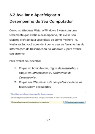 187
6.2 Avaliar e Aperfeiçoar o
Desempenho do Seu Computador
Como no Windows Vista, o Windows 7 vem com uma
ferramenta que avalia o desempenho, ela avalia seu
sistema e então dá a você dicas de como melhorá-lo.
Nesta seção, você aprenderá como usar as ferramentas de
Informações de Desempenho do Windows 7 para avaliar
seu sistema.
Para avaliar seu sistema:
1. Clique no botão Iniciar, digite desempenho, e
clique em Informações e Ferramentas de
Desempenho.
2. Clique em Classificar este computador e deixe os
testes serem executados.
 