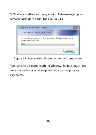 188
O Windows avaliará seu computador. Esta avaliação pode
demorar mais de 20 minutos (Figura 24.)
Figura 24: Avaliando o Desempenho do Computador
Após o teste ser completado, o Windows te dará sugestões
de como melhorar o desempenho do seu computador
(Figura 25).
 