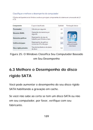 189
Figura 25: O Windows Classifica Seu Computador Baseado
em Seu Desempenho
6.3 Melhore o Desempenho do disco
rígido SATA
Você pode aumentar o desempenho do seu disco rígido
SATA habilitando a gravação em cache.
Se você não sabe ao certo se tem um disco SATA ou não
em seu computador, por favor, verifique com seu
fabricante.
 