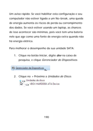190
Um aviso rápido: Se você habilitar esta configuração e seu
computador não estiver ligado a um No-break, uma queda
de energia aumenta os riscos de perda ou corrompimento
dos dados. Se você estiver usando um laptop, as chances
de isso acontecer são mínimas, pois você tem uma bateria
nele que age como uma fonte de energia extra quando não
há energia elétrica.
Para melhorar o desempenho da sua unidade SATA:
1. Clique no botão Iniciar, digite dev na caixa de
pesquisa, e clique Gerenciador de Dispositivos.
2. Clique no + Próximo a Unidades de Disco.
 