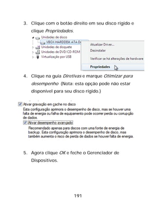 191
3. Clique com o botão direito em seu disco rígido e
clique Propriedades.
4. Clique na guia Diretivas e marque Otimizar para
desempenho (Nota: esta opção pode não estar
disponível para seu disco rígido.)
5. Agora clique OK e feche o Gerenciador de
Dispositivos.
 
