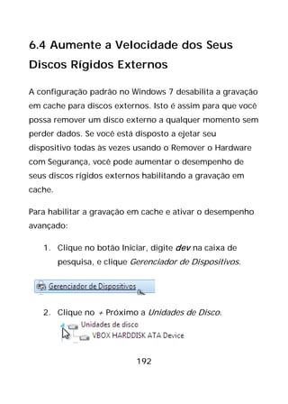 192
6.4 Aumente a Velocidade dos Seus
Discos Rígidos Externos
A configuração padrão no Windows 7 desabilita a gravação
em cache para discos externos. Isto é assim para que você
possa remover um disco externo a qualquer momento sem
perder dados. Se você está disposto a ejetar seu
dispositivo todas às vezes usando o Remover o Hardware
com Segurança, você pode aumentar o desempenho de
seus discos rígidos externos habilitando a gravação em
cache.
Para habilitar a gravação em cache e ativar o desempenho
avançado:
1. Clique no botão Iniciar, digite dev na caixa de
pesquisa, e clique Gerenciador de Dispositivos.
2. Clique no + Próximo a Unidades de Disco.
 