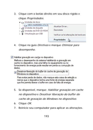 193
3. Clique com o botão direito em seu disco rígido e
clique Propriedades.
4. Clique na guia Diretivas e marque Otimizar para
desempenho.
5. Se disponível, marque: Habilitar gravação em cache
no dispositivo e Desativar liberação do buffer do
cache de gravação do Windows no dispositivo.
6. Clique OK.
7. Reinicie seu computador para aplicar as alterações.
 