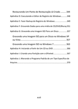 xxii
Restaurando Um Ponto de Restauração Já Criado .........344
Apêndice D: Executando o Editor de Registro do Windows..........348
Apêndice E: Fazer Backup do Registro do Windows.....................349
Apêndice F: Gravando Dados para uma mídia de CD/DVD/Bluray351
Apêndice G: Gravando uma Imagem ISO Para um Disco ..............357
Gravando uma Imagem ISO para um Disco no Windows XP
ou Vista.........................................................................357
Gravando uma Imagem ISO no Windows 7....................363
Apêndice H: Iniciando a Partir de Um CD ou DVD ........................366
Apêndice I: Criando uma Partição com o GParted........................367
Apêndice J: Alterando o Programa Padrão de um Tipo Específico de
Arquivo.......................................................................................370
 