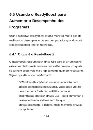 194
6.5 Usando o ReadyBoost para
Aumentar o Desempenho dos
Programas
Usar o Windows ReadyBoost é uma maneira muito boa de
melhorar o desempenho do seu computador quando você
está executando tarefas rotineiras.
6.4.1 O que é o ReadyBoost?
O ReadyBoost usa um flash drive USB para criar um cache
extra dos dados mais comuns que estão em uso, os quais
se tornam acessíveis mais rapidamente quando necessário.
Veja o que diz o site da Microsoft:
O Windows ReadyBoost, um novo conceito para
adição de memória no sistema. Você pode utilizar
uma memória flash não volátil - como as
encontradas em flash drives USB - para aumentar o
desempenho do sistema sem ter que,
obrigatoriamente, adicionar mais memória RAM ao
computador...
 