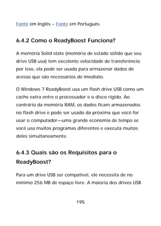 195
Fonte em Inglês - Fonte em Português
6.4.2 Como o ReadyBoost Funciona?
A memória Solid state (memória de estado sólido que seu
drive USB usa) tem excelente velocidade de transferência;
por isso, ela pode ser usada para armazenar dados de
acesso que são necessários de imediato.
O Windows 7 ReadyBoost usa um flash drive USB como um
cache extra entre o processador e o disco rígido. Ao
contrário da memória RAM, os dados ficam armazenados
no flash drive e pode ser usado da próxima que você for
usar o computador—uma grande economia de tempo se
você usa muitos programas diferentes e executa muitos
deles simultaneamente.
6.4.3 Quais são os Requisitos para o
ReadyBoost?
Para um drive USB ser compatível, ele necessita de no
mínimo 256 MB de espaço livre. A maioria dos drives USB
 