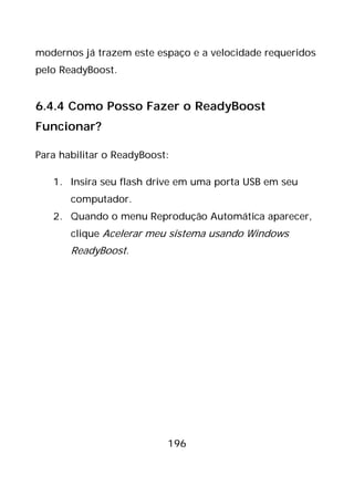 196
modernos já trazem este espaço e a velocidade requeridos
pelo ReadyBoost.
6.4.4 Como Posso Fazer o ReadyBoost
Funcionar?
Para habilitar o ReadyBoost:
1. Insira seu flash drive em uma porta USB em seu
computador.
2. Quando o menu Reprodução Automática aparecer,
clique Acelerar meu sistema usando Windows
ReadyBoost.
 