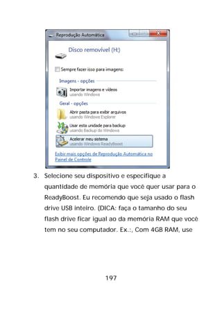 197
3. Selecione seu dispositivo e especifique a
quantidade de memória que você quer usar para o
ReadyBoost. Eu recomendo que seja usado o flash
drive USB inteiro. (DICA: faça o tamanho do seu
flash drive ficar igual ao da memória RAM que você
tem no seu computador. Ex.:, Com 4GB RAM, use
 