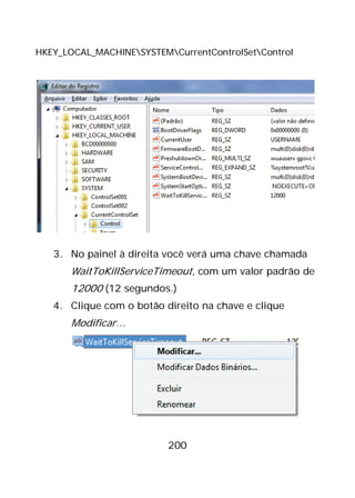 200
HKEY_LOCAL_MACHINESYSTEMCurrentControlSetControl
3. No painel à direita você verá uma chave chamada
WaitToKillServiceTimeout, com um valor padrão de
12000 (12 segundos.)
4. Clique com o botão direito na chave e clique
Modificar…
 