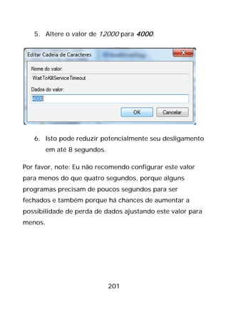 201
5. Altere o valor de 12000 para 4000.
6. Isto pode reduzir potencialmente seu desligamento
em até 8 segundos.
Por favor, note: Eu não recomendo configurar este valor
para menos do que quatro segundos, porque alguns
programas precisam de poucos segundos para ser
fechados e também porque há chances de aumentar a
possibilidade de perda de dados ajustando este valor para
menos.
 