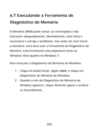 202
6.7 Executando a Ferramenta de
Diagnóstico de Memória
A Memória (RAM) pode tornar-se corrompida e não
funcionar adequadamente. Normalmente, uma troca é
necessária e corrige o problema, mas antes de você trocar
a memória, você deve usar a Ferramenta de Diagnóstico de
Memória. Esta ferramenta está disponível tanto no
Windows Vista quanto no Windows 7.
Para executar o Diagnóstico de Memória do Windows:
1. Clique no botão Inciar, digite mem, e clique em
Diagnóstico de Memória do Windows.
2. Quando a tela do Diagnóstico de Memória do
Windows aparecer, clique Reiniciar agora e verificar
se há problemas.
 