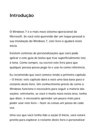 Introdução
O Windows 7 é o mais novo sistema operacional da
Microsoft. Se você está querendo dar um toque pessoal à
sua instalação do Windows 7, este livro o ajudará neste
início.
Existem centenas de personalizações que você pode
aplicar e este guia de bolso que traz superficialmente isto
à tona. Como sempre, eu escrevi este livro para que
qualquer pessoa possa pegá-lo e usá-lo como referência.
Eu recomendo que você comece lendo o primeiro capítulo
– O Início; este capítulo dará a você uma boa base para o
restante deste livro. Um conhecimento prévio de como o
Windows funciona é necessário para seguir a maioria das
seções; entretanto, se você é muito novo nesta área, tenho
que dizer, é necessário aprender um pouco mais para
poder usar este livro - fazer as coisas um passo de cada
vez.
Uma vez que você tenha lido a seção O Início, você estará
pronto para explorar o restante deste livro e personalizar
 