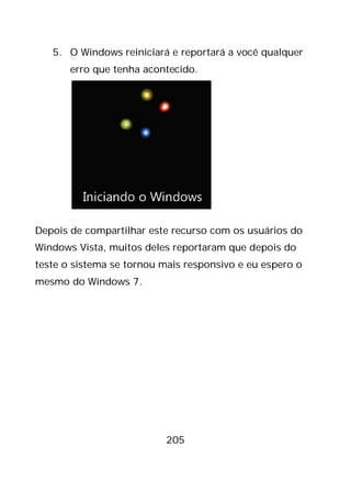 205
5. O Windows reiniciará e reportará a você qualquer
erro que tenha acontecido.
Depois de compartilhar este recurso com os usuários do
Windows Vista, muitos deles reportaram que depois do
teste o sistema se tornou mais responsivo e eu espero o
mesmo do Windows 7.
 