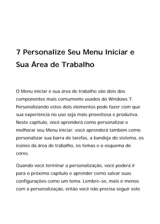 7 Personalize Seu Menu Iniciar e
Sua Área de Trabalho
O Menu iniciar e sua área de trabalho são dois dos
componentes mais comumente usados do Windows 7.
Personalizando estes dois elementos pode fazer com que
sua experiência no uso seja mais proveitosa e produtiva.
Neste capítulo, você aprenderá como personalizar e
melhorar seu Menu iniciar; você aprenderá também como
personalizar sua barra de tarefas, a bandeja do sistema, os
ícones da área de trabalho, os temas e o esquema de
cores.
Quando você terminar a personalização, você poderá ir
para o próximo capítulo e aprender como salvar suas
configurações como um tema. Lembre-se, mais é menos
com a personalização, então você não precisa seguir este
 