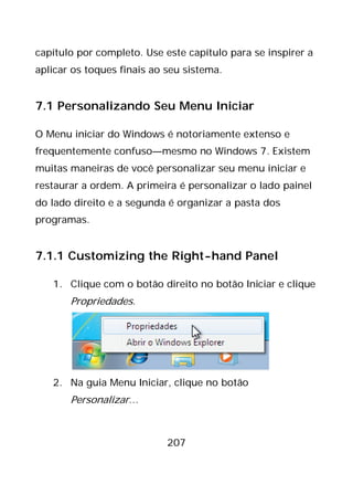 207
capítulo por completo. Use este capítulo para se inspirer a
aplicar os toques finais ao seu sistema.
7.1 Personalizando Seu Menu Iniciar
O Menu iniciar do Windows é notoriamente extenso e
frequentemente confuso—mesmo no Windows 7. Existem
muitas maneiras de você personalizar seu menu iniciar e
restaurar a ordem. A primeira é personalizar o lado painel
do lado direito e a segunda é organizar a pasta dos
programas.
7.1.1 Customizing the Right-hand Panel
1. Clique com o botão direito no botão Iniciar e clique
Propriedades.
2. Na guia Menu Iniciar, clique no botão
Personalizar…
 