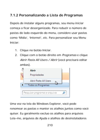 210
7.1.2 Personalizando a Lista de Programas
Depois de instalar alguns programas, seu menu iniciar
começa a ficar desorganizado. Para reduzir o número de
pastas do lado esquerdo do menu, considere usar pastas
como ‘Mídia’, ‘Internet’, etc. Para personalizar seu Menu
Iniciar:
1. Clique no botão Iniciar.
2. Clique com o botão direito em Programas e clique
Abrir Pasta All Users / Abrir (você precisará editar
ambas).
Uma vez na tela do Windows Explorer, você pode
renomear as pastas e manter os atalhos juntos como você
quiser. Eu geralmente excluo os atalhos para arquivos
Leia-me, arquivos de Ajuda e atalhos de desinstaladores
 