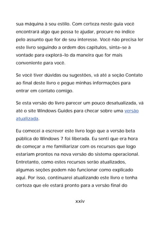 xxiv
sua máquina à seu estilo. Com certeza neste guia você
encontrará algo que possa te ajudar, procure no índice
pelo assunto que for de seu interesse. Você não precisa ler
este livro seguindo a ordem dos capítulos, sinta-se à
vontade para explorá-lo da maneira que for mais
conveniente para você.
Se você tiver dúvidas ou sugestões, vá até a seção Contato
ao final deste livro e pegue minhas informações para
entrar em contato comigo.
Se esta versão do livro parecer um pouco desatualizada, vá
até o site Windows Guides para checar sobre uma versão
atualizada.
Eu comecei a escrever este livro logo que a versão beta
pública do Windows 7 foi liberada. Eu senti que era hora
de começar a me familiarizar com os recursos que logo
estariam prontos na nova versão do sistema operacional.
Entretanto, como estes recursos serão atualizados,
algumas seções podem não funcionar como explicado
aqui. Por isso, continuarei atualizando este livro e tenha
certeza que ele estará pronto para a versão final do
 