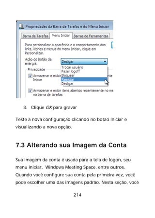 214
3. Clique OK para gravar
Teste a nova configuração clicando no botão Iniciar e
visualizando a nova opção.
7.3 Alterando sua Imagem da Conta
Sua imagem da conta é usada para a tela de logon, seu
menu iniciar, Windows Meeting Space, entre outros.
Quando você configure sua conta pela primeira vez, você
pode escolher uma das imagens padrão. Nesta seção, você
 