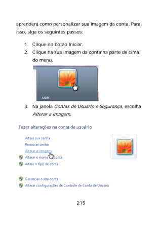 215
aprenderá como personalizar sua imagem da conta. Para
isso, siga os seguintes passos:
1. Clique no botão Iniciar.
2. Clique na sua imagem da conta na parte de cima
do menu.
3. Na janela Contas de Usuário e Segurança, escolha
Alterar a Imagem.
 