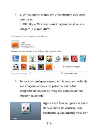 216
4. a. Um ou outro: clique em uma imagem que você
quer usar.
b. OU clique Procurar mais imagens, localize sua
imagem, e clique Abrir.
5. Se você vir qualquer espaço em branco em volta da
sua imagem, edite-a no paint ou em outro
programa de edição de imagens para deixar sua
imagem quadrada.
Agora você tem seu próprio ícone
na sua conta de usuário. Isso
realmente ajuda quando você tem
 