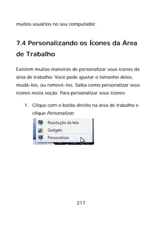 217
muitos usuários no seu computador.
7.4 Personalizando os Ícones da Área
de Trabalho
Existem muitas maneiras de personalizar seus ícones da
área de trabalho: Você pode ajustar o tamanho deles,
mudá-los, ou removê-los. Saiba como personalizar seus
ícones nesta seção. Para personalizar seus ícones:
1. Clique com o botão direito na área de trabalho e
clique Personalizar.
 