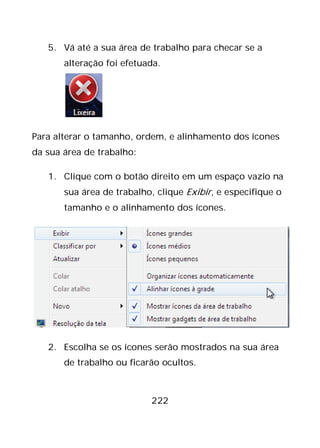 222
5. Vá até a sua área de trabalho para checar se a
alteração foi efetuada.
Para alterar o tamanho, ordem, e alinhamento dos ícones
da sua área de trabalho:
1. Clique com o botão direito em um espaço vazio na
sua área de trabalho, clique Exibir, e especifique o
tamanho e o alinhamento dos ícones.
2. Escolha se os ícones serão mostrados na sua área
de trabalho ou ficarão ocultos.
 
