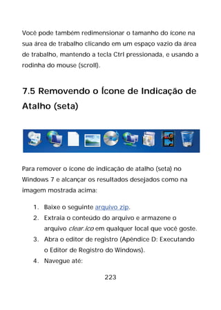 223
Você pode também redimensionar o tamanho do ícone na
sua área de trabalho clicando em um espaço vazio da área
de trabalho, mantendo a tecla Ctrl pressionada, e usando a
rodinha do mouse (scroll).
7.5 Removendo o Ícone de Indicação de
Atalho (seta)
Para remover o ícone de indicação de atalho (seta) no
Windows 7 e alcançar os resultados desejados como na
imagem mostrada acima:
1. Baixe o seguinte arquivo zip.
2. Extraia o conteúdo do arquivo e armazene o
arquivo clear.ico em qualquer local que você goste.
3. Abra o editor de registro (Apêndice D: Executando
o Editor de Registro do Windows).
4. Navegue até:
 
