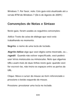 xxv
Windows 7. Por favor, note: Este guia está atualizado até a
versão RTM do Windows 7 (De 6 de Agosto de 2009.)
Convenções de Notas e Sintaxe
Neste guia, foram usadas as seguintes convenções:
Itálico: Texto da caixa de diálogo que você está
trabalhando no momento.
Negrito: o nome de uma tecla do teclado.
Negrito Itálico: algo que você digita como mostrado, ex.:,
regedit. Quando não estiver especificado, você poderá
usar letras maiúsculas ou minúsculas. Note que algumas
URLs usam mais de duas linhas neste guia; quando você
for escrevê-las, não insira os espaços entre as partes da
URL.
Clique: Mova o cursor do mouse ao item referenciado e
pressione o botão esquerdo do mouse.
Pressione: pressionar uma tecla no teclado.
 