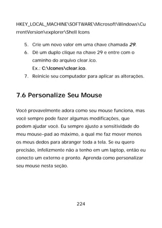 224
HKEY_LOCAL_MACHINESOFTWAREMicrosoftWindowsCu
rrentVersionexplorerShell Icons
5. Crie um novo valor em uma chave chamada 29.
6. Dê um duplo clique na chave 29 e entre com o
caminho do arquivo clear.ico.
Ex.: C:Iconesclear.ico.
7. Reinicie seu computador para aplicar as alterações.
7.6 Personalize Seu Mouse
Você provavelmente adora como seu mouse funciona, mas
você sempre pode fazer algumas modificações, que
podem ajudar você. Eu sempre ajusto a sensitividade do
meu mouse-pad ao máximo, a qual me faz mover menos
os meus dedos para abranger toda a tela. Se eu quero
precisão, infelizmente não a tenho em um laptop, então eu
conecto um externo e pronto. Aprenda como personalizar
seu mouse nesta seção.
 