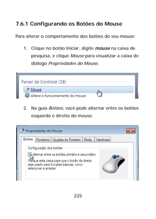 225
7.6.1 Configurando os Botões do Mouse
Para alterar o comportamento dos botões do seu mouse:
1. Clique no botão Iniciar, digite mouse na caixa de
pesquisa, e clique Mouse para visualizar a caixa de
diálogo Propriedades do Mouse.
2. Na guia Botões, você pode alternar entre os botões
esquerdo e direito do mouse.
 