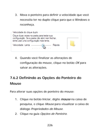 226
3. Mova o ponteiro para definir a velocidade que você
necessita ter no duplo clique para que o Windows o
reconheça.
4. Quando você finalizar as alterações de
configuração do mouse, clique no botão OK para
salvar as alterações.
7.6.2 Definindo as Opções do Ponteiro do
Mouse
Para alterar suas opções de ponteiro do mouse:
1. Clique no botão Iniciar, digite mouse na caixa de
pesquisa, e clique Mouse para visualizar a caixa de
diálogo Propriedades do Mouse.
2. Clique na guia Opções de Ponteiro.
 