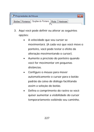 227
3. Aqui você pode definir ou alterar as seguintes
opções:
• A velocidade que seu cursor se
movimentará. (A cada vez que você move o
ponteiro, você pode testar o efeito da
alteração movimentando o cursor).
• Aumente a precisão do ponteiro quando
você for movimentar em pequenas
distâncias.
• Configure o mouse para mover
automaticamente o cursor para o botão
padrão da caixa de diálogo facilitando
assim a seleção do botão.
• Defina o comprimento do rastro se você
quiser aumentar a visibilidade do cursor
temporariamente exibindo seu caminho.
 