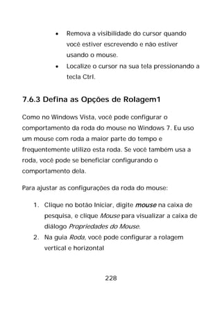 228
• Remova a visibilidade do cursor quando
você estiver escrevendo e não estiver
usando o mouse.
• Localize o cursor na sua tela pressionando a
tecla Ctrl.
7.6.3 Defina as Opções de Rolagem1
Como no Windows Vista, você pode configurar o
comportamento da roda do mouse no Windows 7. Eu uso
um mouse com roda a maior parte do tempo e
frequentemente utilizo esta roda. Se você também usa a
roda, você pode se beneficiar configurando o
comportamento dela.
Para ajustar as configurações da roda do mouse:
1. Clique no botão Iniciar, digite mouse na caixa de
pesquisa, e clique Mouse para visualizar a caixa de
diálogo Propriedades do Mouse.
2. Na guia Roda, você pode configurar a rolagem
vertical e horizontal
 